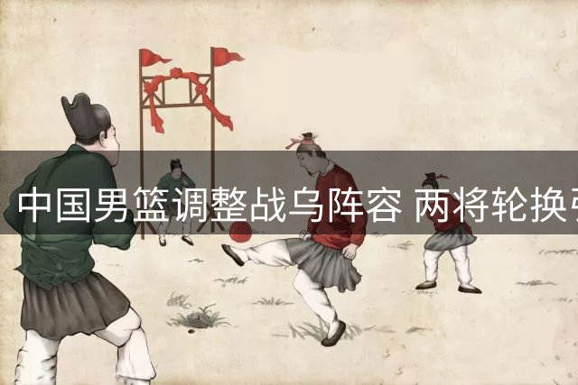 中国男篮调整战乌阵容 两将轮换引关注