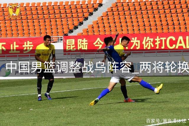 中国男篮调整战乌阵容 两将轮换引关注