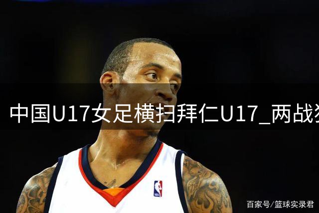中国U17女足横扫拜仁U17 两战狂轰11球领跑小组