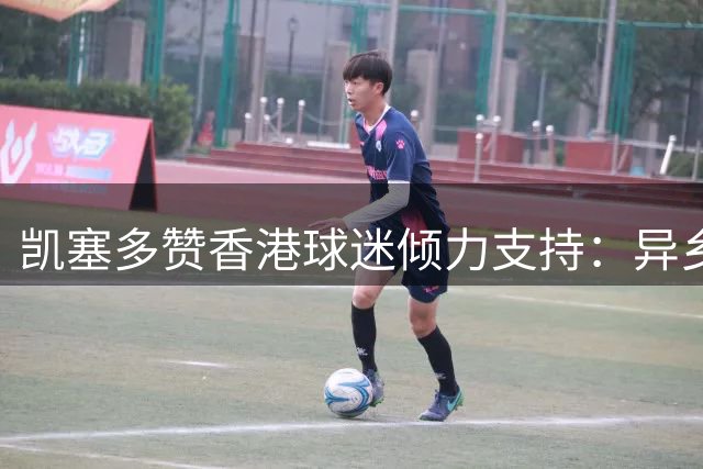 凯塞多赞香港球迷倾力支持：异乡却似归家暖 英超夜战见证真情