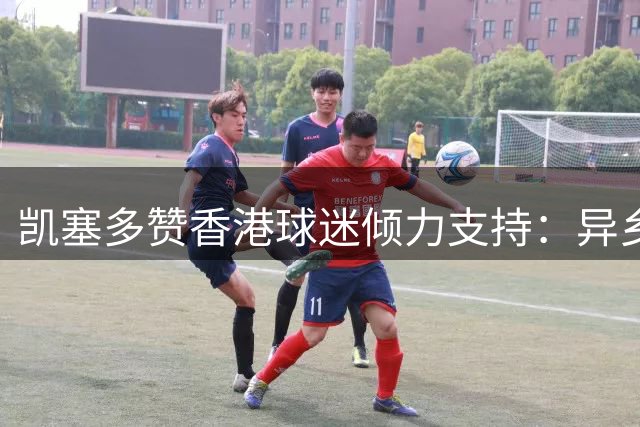 凯塞多赞香港球迷倾力支持：异乡却似归家暖 英超夜战见证真情