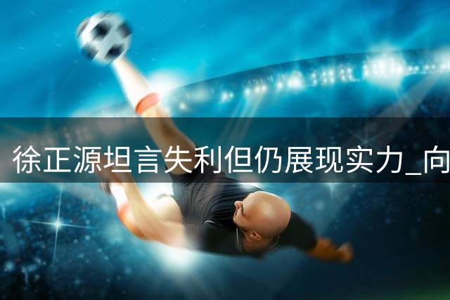 徐正源坦言失利但仍展现实力 向成都球迷致谢