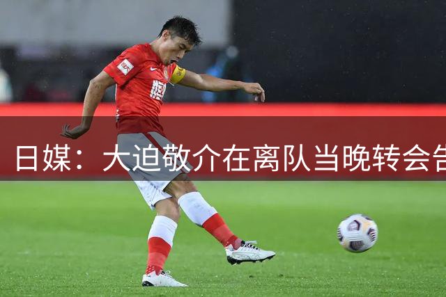 日媒：大迫敬介在离队当晚转会告吹，球员原本计划前往比甲