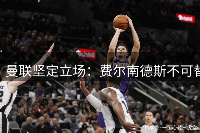 曼联坚定立场：费尔南德斯不可替代的核心价值