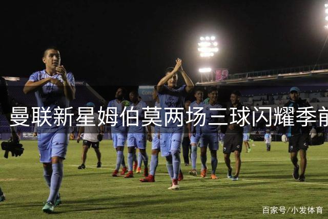曼联新星姆伯莫两场三球闪耀季前赛 力压群雄再夺最佳球员
