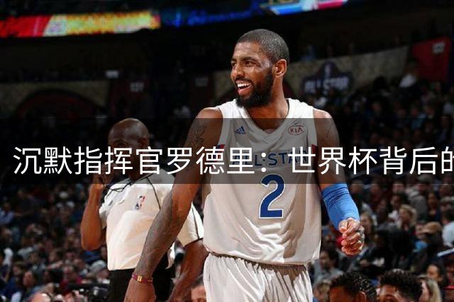 沉默指挥官罗德里：世界杯背后的隐形王者如何颠覆现代足球审美