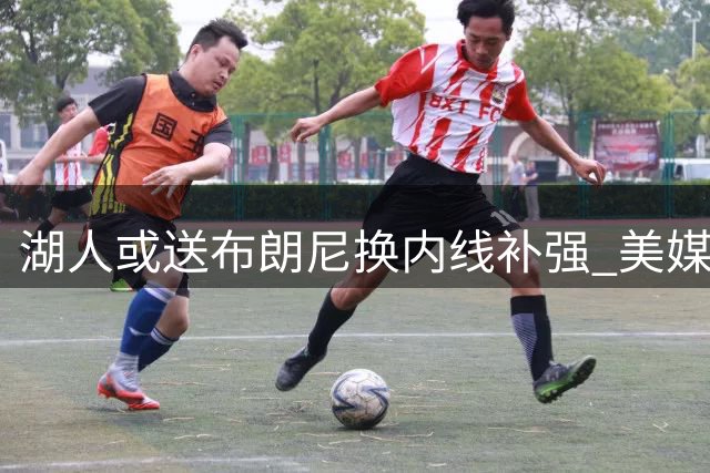 湖人或送布朗尼换内线补强 美媒设计三方交易方案获卡佩拉