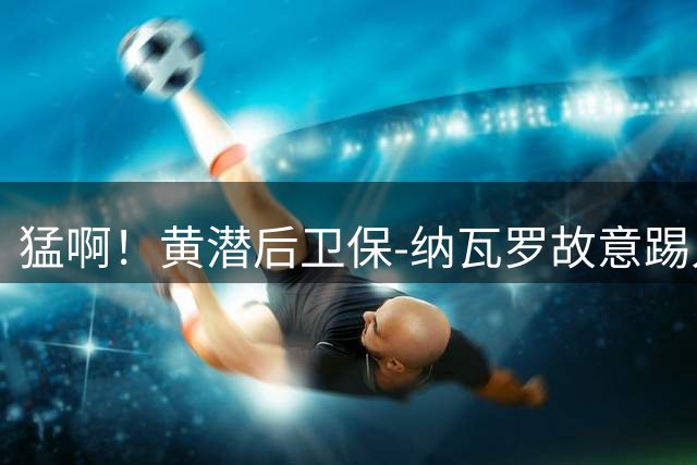 猛啊！黄潜后卫保-纳瓦罗故意踢人，被直红罚下