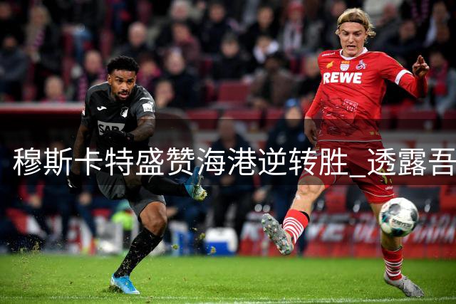 穆斯卡特盛赞海港逆转胜 透露吾米提江伤情乐观