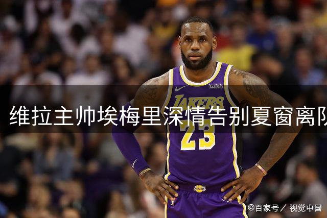 维拉主帅埃梅里深情告别夏窗离队众将